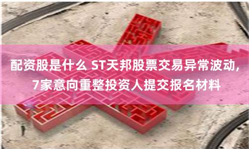 配资股是什么 ST天邦股票交易异常波动, 7家意向重整投资人提交报名材料